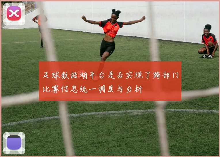 足球数据湖平台是否实现了跨部门比赛信息统一调度与分析
